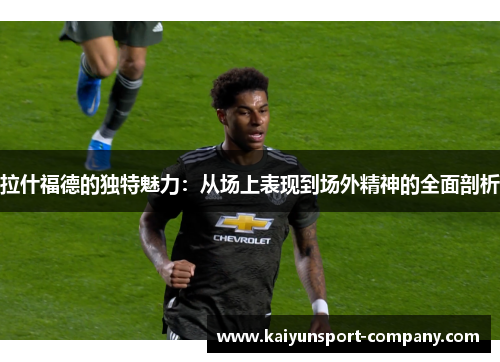 拉什福德的独特魅力：从场上表现到场外精神的全面剖析