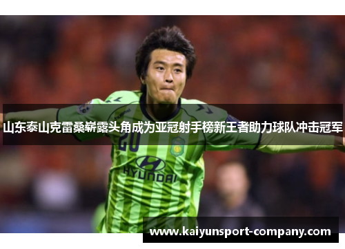 山东泰山克雷桑崭露头角成为亚冠射手榜新王者助力球队冲击冠军