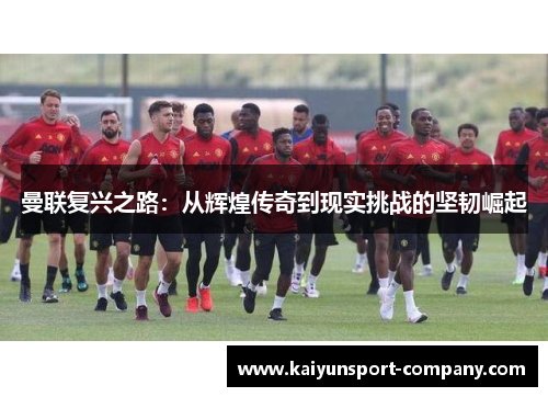 曼联复兴之路：从辉煌传奇到现实挑战的坚韧崛起