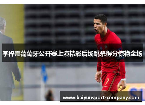 李梓嘉葡萄牙公开赛上演精彩后场跳杀得分惊艳全场