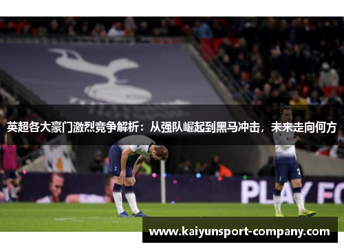 英超各大豪门激烈竞争解析：从强队崛起到黑马冲击，未来走向何方