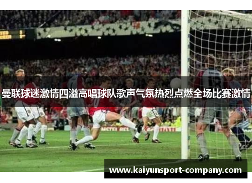 曼联球迷激情四溢高唱球队歌声气氛热烈点燃全场比赛激情 曼联球迷激情四溢高唱球队歌声气氛热烈点燃全场比赛激情