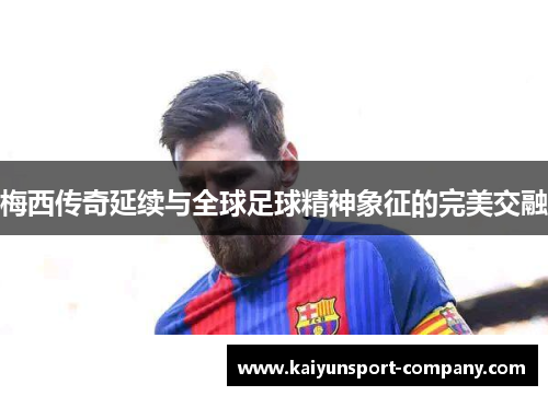 梅西传奇延续与全球足球精神象征的完美交融