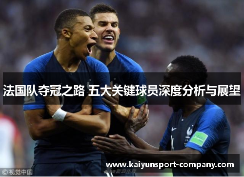 法国队夺冠之路 五大关键球员深度分析与展望 法国队夺冠之路 五大关键球员深度分析与展望