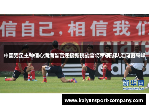 中国男足主帅信心满满誓言迎接新挑战誓将带领球队走向更高峰 中国男足主帅信心满满誓言迎接新挑战誓将带领球队走向更高峰
