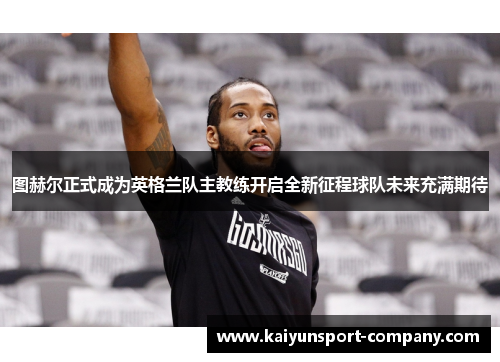 图赫尔正式成为英格兰队主教练开启全新征程球队未来充满期待 图赫尔正式成为英格兰队主教练开启全新征程球队未来充满期待