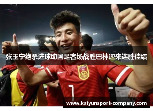 张玉宁绝杀进球助国足客场战胜巴林迎来连胜佳绩