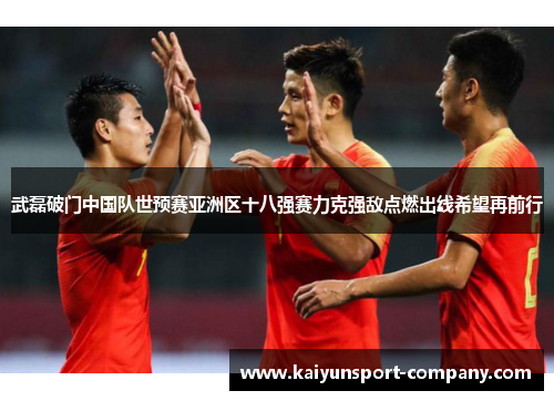 武磊破门中国队世预赛亚洲区十八强赛力克强敌点燃出线希望再前行