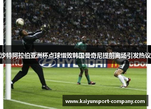 沙特阿拉伯亚洲杯点球惜败韩国曼奇尼提前离场引发热议