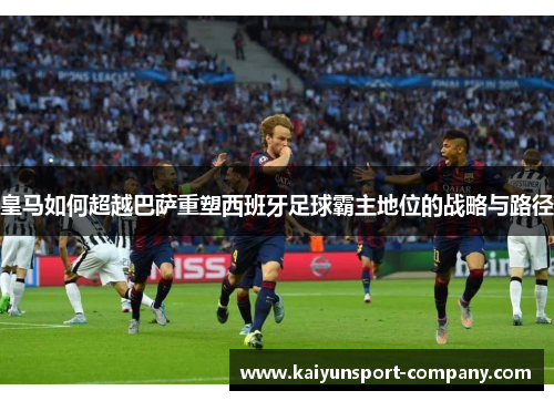 皇马如何超越巴萨重塑西班牙足球霸主地位的战略与路径