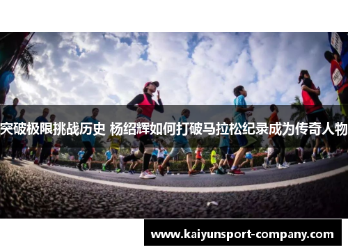 突破极限挑战历史 杨绍辉如何打破马拉松纪录成为传奇人物