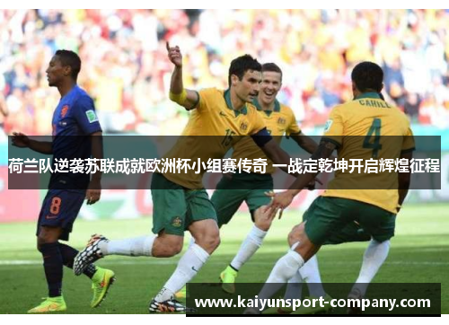 荷兰队逆袭苏联成就欧洲杯小组赛传奇 一战定乾坤开启辉煌征程