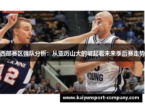 西部赛区强队分析：从亚历山大的崛起看未来季后赛走势